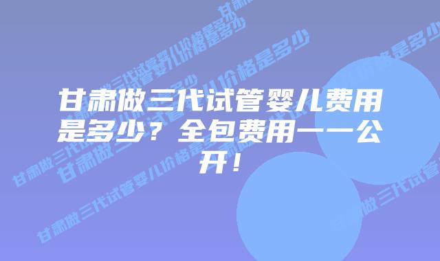 甘肃做三代试管婴儿费用是多少？全包费用一一公开！