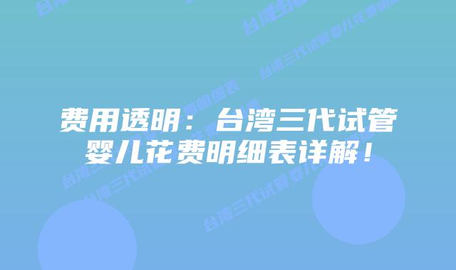 费用透明:台湾三代试管婴儿花费明细表详解!插图 费用透明:台湾三代试管婴儿花费明细表详解!