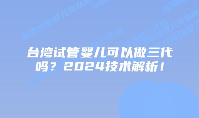 台湾试管婴儿可以做三代吗?2024技术解析!插图 台湾试管婴儿可以做三代吗?2024技术解析!
