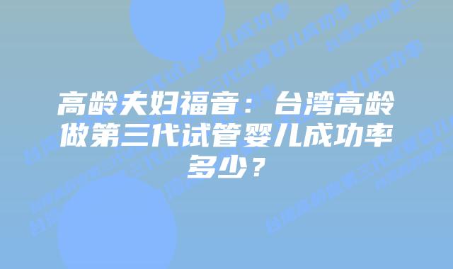 高龄夫妇福音：台湾高龄做第三代试管婴儿成功率多少？