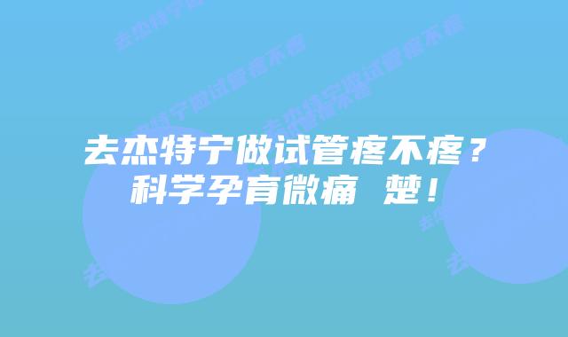 去杰特宁做试管疼不疼?科学孕育微痛 楚!插图 去杰特宁做试管疼不疼?科学孕育微痛 楚!