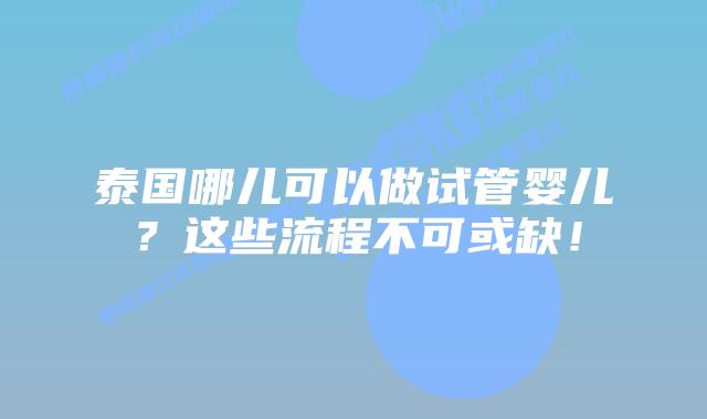 泰国哪儿可以做试管婴儿？这些流程不可或缺！