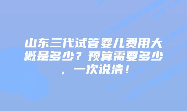 山东三代试管婴儿费用大概是多少？预算需要多少，一次说清！