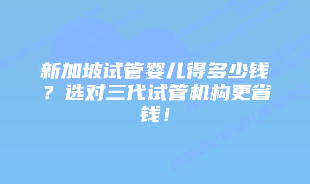 新加坡试管婴儿得多少钱？选对三代试管机构更省钱！