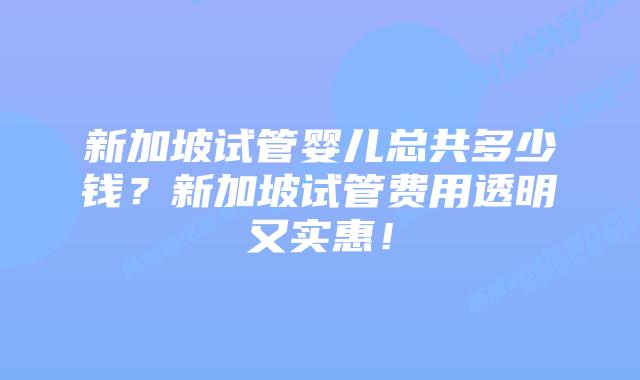 新加坡试管婴儿总共多少钱？新加坡试管费用透明又实惠！