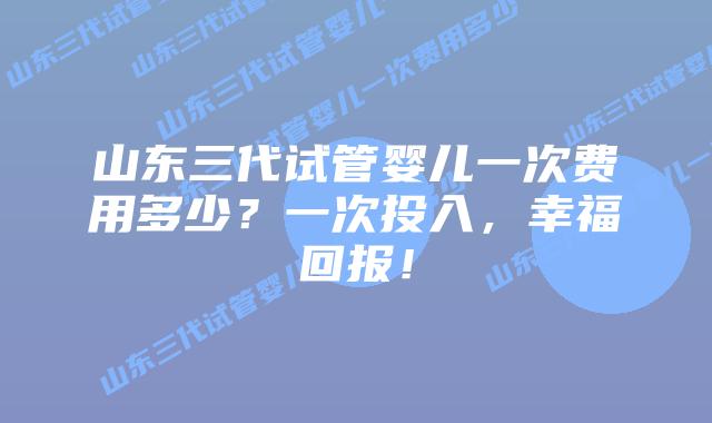 山东三代试管婴儿一次费用多少？一次投入，幸福回报！