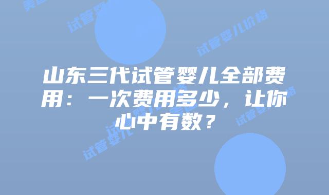 山东三代试管婴儿全部费用：一次费用多少，让你心中有数？