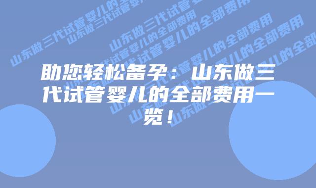 助您轻松备孕：山东做三代试管婴儿的全部费用一览！