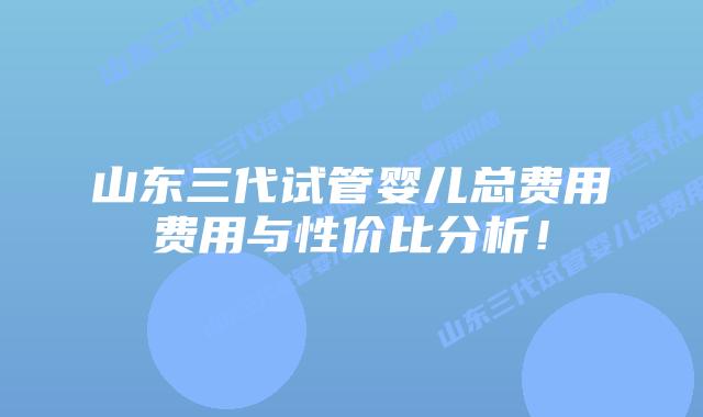 山东三代试管婴儿总费用费用与性价比分析!插图 山东三代试管婴儿总费用费用与性价比分析!