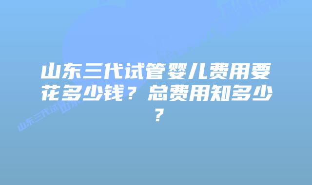 山东三代试管婴儿费用要花多少钱？总费用知多少？