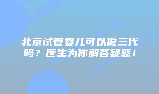 北京试管婴儿可以做三代吗？医生为你解答疑惑！