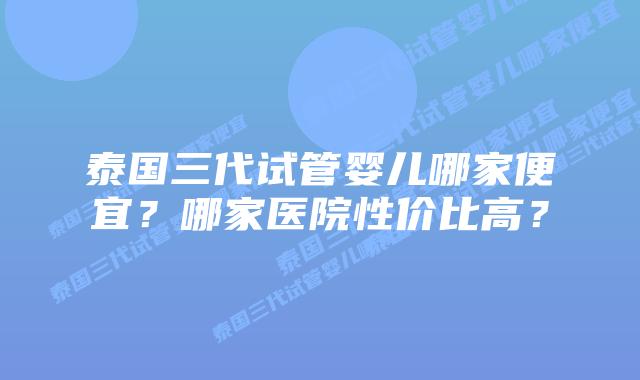 泰国三代试管婴儿哪家便宜？哪家医院性价比高？