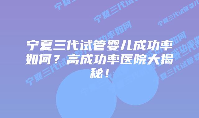 宁夏三代试管婴儿成功率如何？高成功率医院大揭秘！