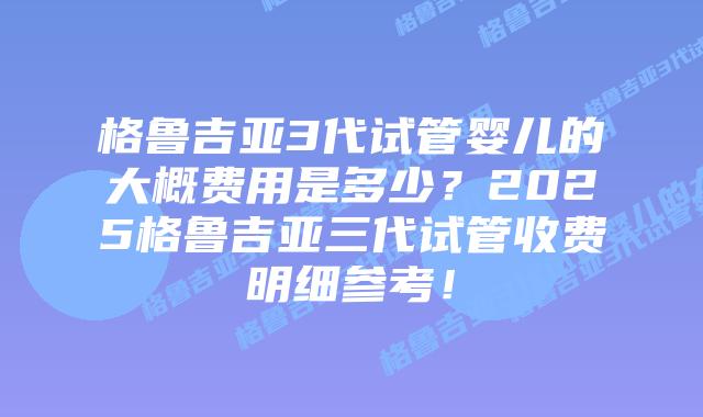 格鲁吉亚3代试管婴儿的大概费用是多少？2025格鲁吉亚三代试管收费明细参考！