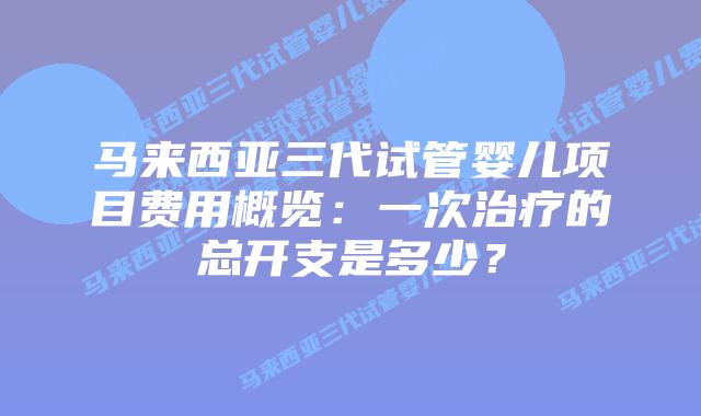 马来西亚三代试管婴儿项目费用概览：一次治疗的总开支是多少？