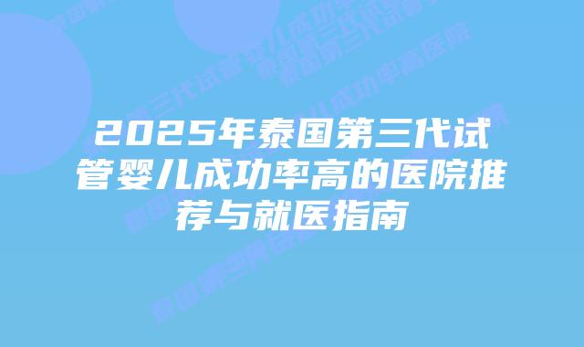 2025年泰国第三代试管婴儿成功率高的医院推荐与就医指南