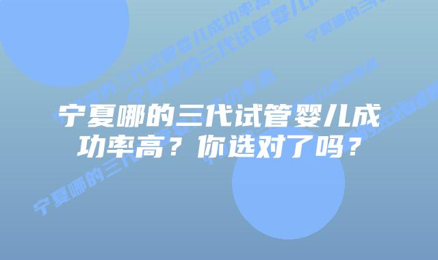 宁夏哪的三代试管婴儿成功率高？你选对了吗？