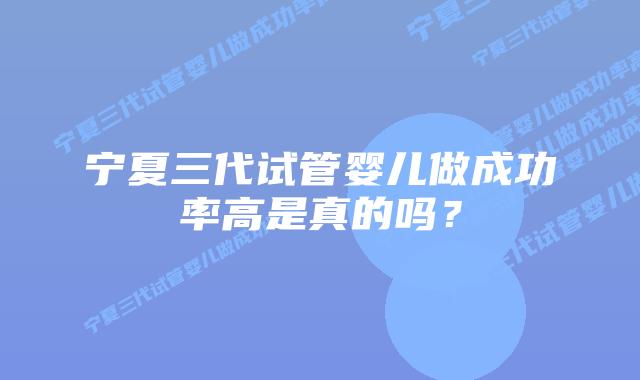 宁夏三代试管婴儿做成功率高是真的吗?插图 宁夏三代试管婴儿做成功率高是真的吗?