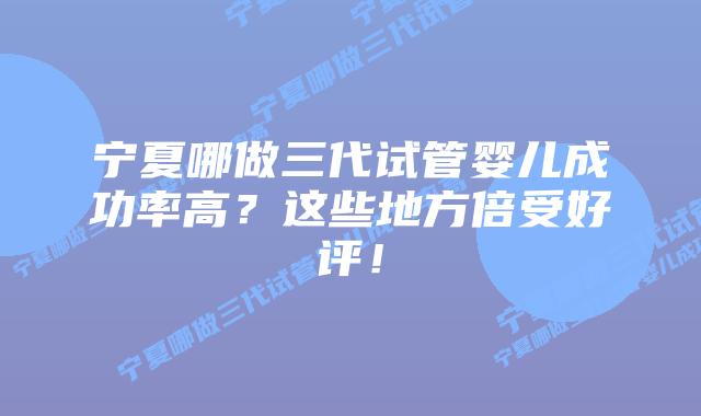 宁夏哪做三代试管婴儿成功率高？这些地方倍受好评！