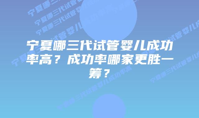 宁夏哪三代试管婴儿成功率高？成功率哪家更胜一筹？