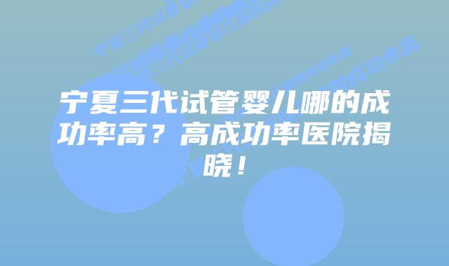 宁夏三代试管婴儿哪的成功率高？高成功率医院揭晓！