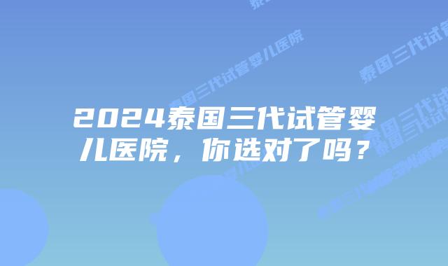 2024泰国三代试管婴儿医院，你选对了吗？