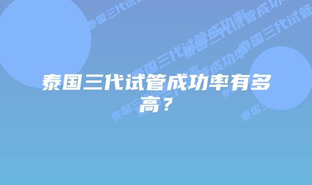 泰国三代试管成功率有多高？