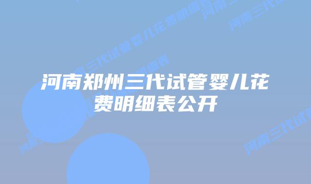 河南郑州三代试管婴儿花费明细表公开