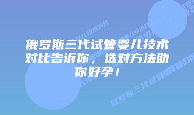 俄罗斯三代试管婴儿技术对比告诉你，选对方法助你好孕！