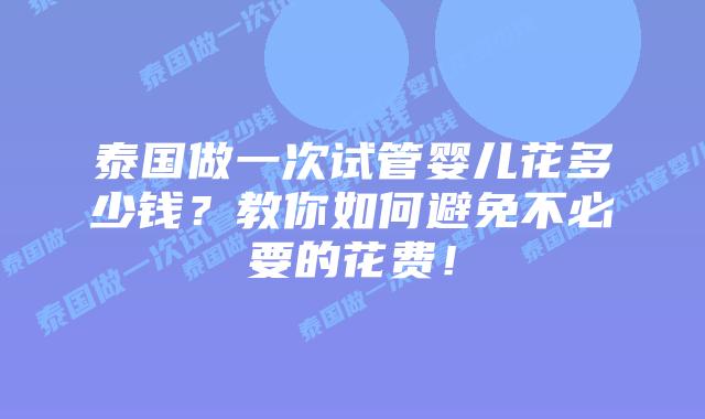泰国做一次试管婴儿花多少钱？教你如何避免不必要的花费！