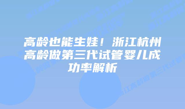 高龄也能生娃！浙江杭州高龄做第三代试管婴儿成功率解析