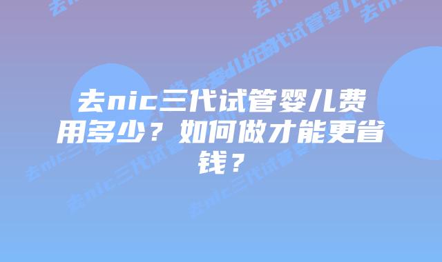 去nic三代试管婴儿费用多少？如何做才能更省钱？