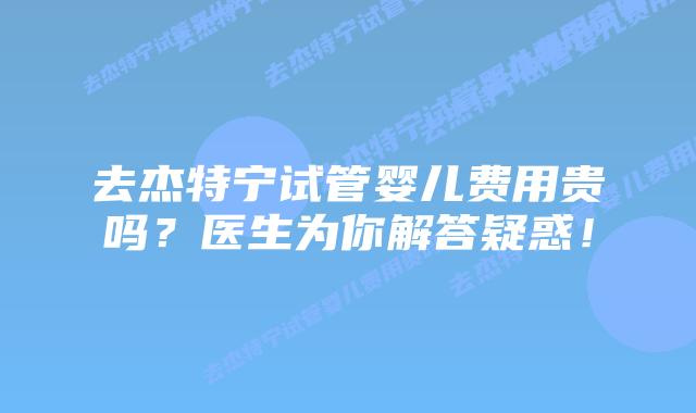 去杰特宁试管婴儿费用贵吗？医生为你解答疑惑！