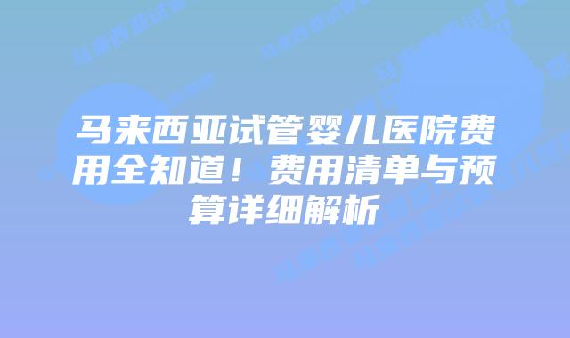 马来西亚试管婴儿医院费用全知道！费用清单与预算详细解析