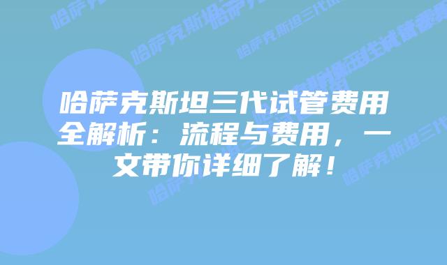 哈萨克斯坦三代试管费用全解析：流程与费用，一文带你详细了解！