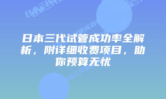 日本三代试管成功率全解析，附详细收费项目，助你预算无忧