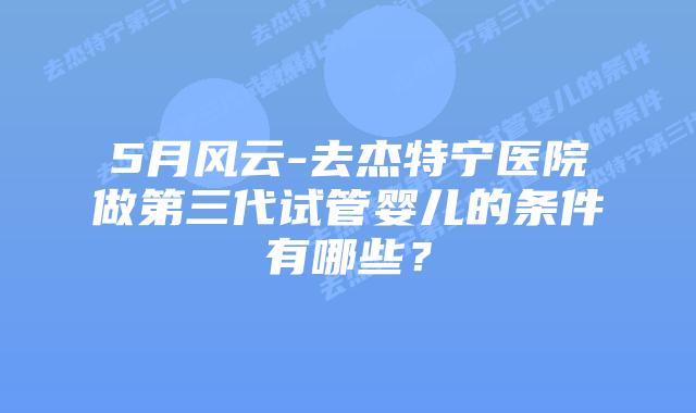 5月风云-去杰特宁医院做第三代试管婴儿的条件有哪些？