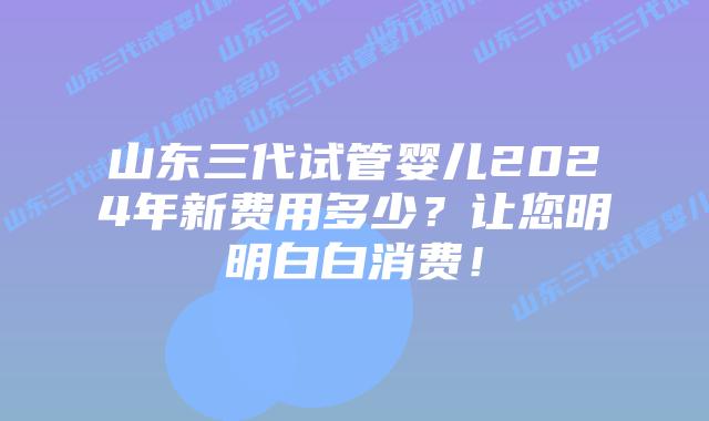 山东三代试管婴儿2024年新费用多少？让您明明白白消费！