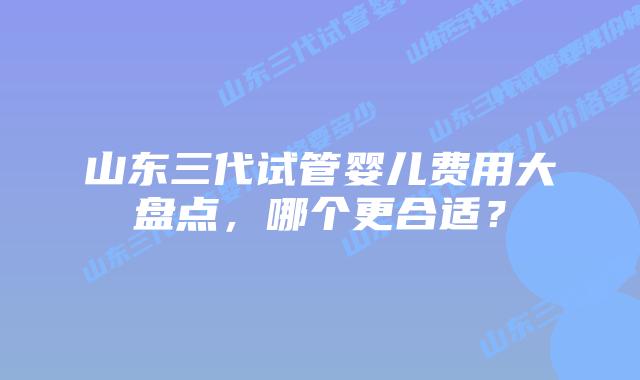 山东三代试管婴儿费用大盘点，哪个更合适？