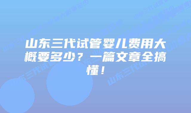 山东三代试管婴儿费用大概要多少？一篇文章全搞懂！