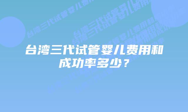 台湾三代试管婴儿费用和成功率多少？