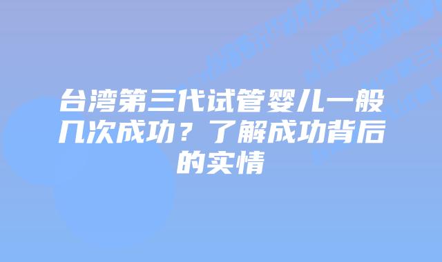 台湾第三代试管婴儿一般几次成功？了解成功背后的实情