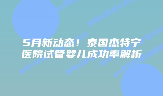 5月新动态！泰国杰特宁医院试管婴儿成功率解析