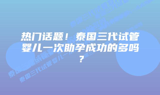 热门话题！泰国三代试管婴儿一次助孕成功的多吗？