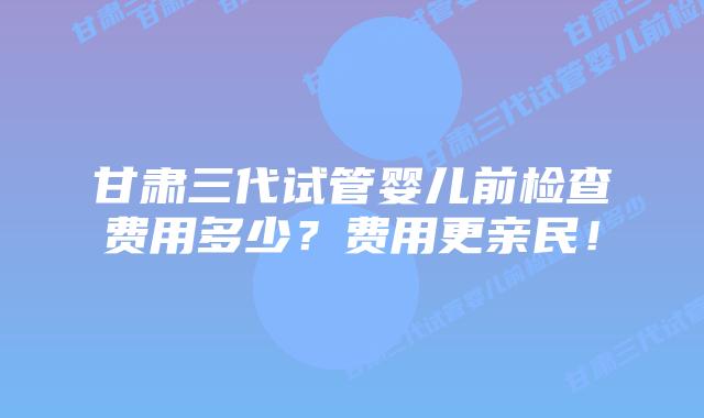 甘肃三代试管婴儿前检查费用多少？费用更亲民！