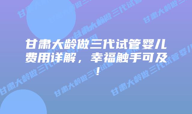 甘肃大龄做三代试管婴儿费用详解，幸福触手可及！