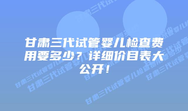 甘肃三代试管婴儿检查费用要多少？详细价目表大公开！