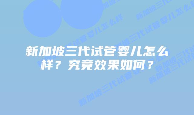 新加坡三代试管婴儿怎么样？究竟效果如何？