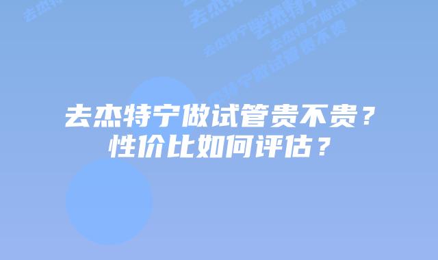 去杰特宁做试管贵不贵？性价比如何评估？