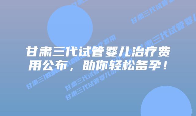 甘肃三代试管婴儿治疗费用公布，助你轻松备孕！
